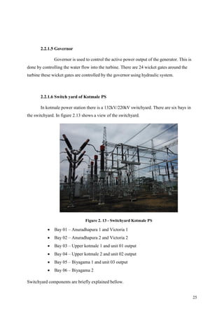 25
2.2.1.5 Governor
Governor is used to control the active power output of the generator. This is
done by controlling the water flow into the turbine. There are 24 wicket gates around the
turbine these wicket gates are controlled by the governor using hydraulic system.
2.2.1.6 Switch yard of Kotmale PS
In kotmale power station there is a 132kV/220kV switchyard. There are six bays in
the switchyard. In figure 2.13 shows a view of the switchyard.
Figure 2. 13 - Switchyard Kotmale PS
 Bay 01 – Anuradhapura 1 and Victoria 1
 Bay 02 – Anuradhapura 2 and Victoria 2
 Bay 03 – Upper kotmale 1 and unit 01 output
 Bay 04 – Upper kotmale 2 and unit 02 output
 Bay 05 – Biyagama 1 and unit 03 output
 Bay 06 – Biyagama 2
Switchyard components are briefly explained bellow.
 