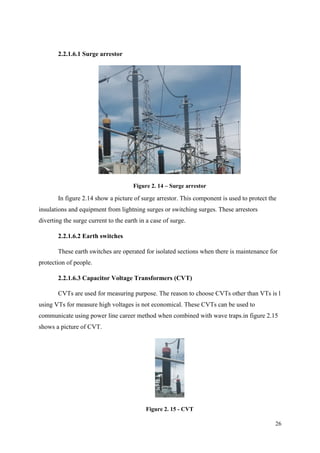 26
2.2.1.6.1 Surge arrestor
Figure 2. 14 – Surge arrestor
In figure 2.14 show a picture of surge arrestor. This component is used to protect the
insulations and equipment from lightning surges or switching surges. These arrestors
diverting the surge current to the earth in a case of surge.
2.2.1.6.2 Earth switches
These earth switches are operated for isolated sections when there is maintenance for
protection of people.
2.2.1.6.3 Capacitor Voltage Transformers (CVT)
CVTs are used for measuring purpose. The reason to choose CVTs other than VTs is l
using VTs for measure high voltages is not economical. These CVTs can be used to
communicate using power line career method when combined with wave traps.in figure 2.15
shows a picture of CVT.
Figure 2. 15 - CVT
 