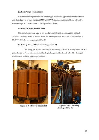 28
2.2.1.6.6 Power Transformers
In kotmale switchyard there are three single phase bank type transformers for each
unit. Rated power of each bank is 20MVA/30MVA. Cooling method is ONAN /ONAF .
Rated voltage is 13.8kV/220kV. Vector group is YNd11.
2.2.1.6.7 Earthing transformers
This transformers are used to get auxiliary supply and as a protection for fault
currents. The rated power is 1.6MVA and the cooling method is ONAN. Rated voltage is
13.8kV/11kV. the vector group is ZNyn11.
2.2.1.7 Repairing of Stator Winding at unit 01
Our group got a chance to observe a repairing of stator winding of unit 01. We
got a chance to observe the rotor, inside of spiral cage, inside of draft tube. The damaged
winding was replaced by foreign engineer.
Figure 2. 19- Rotor of the unit 01 Figure 2. 18 - Replacing
windings of the stator
 