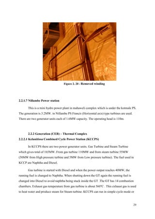 29
2.2.1.7 Nillambe Power station
This is a mini hydro power plant in mahaweli complex which is under the kotmale PS.
The generation is 3.2MW. in Nillambe PS Francis (Horizontal axis) type turbines are used.
There are two generator units each of 1.6MW capacity. The operating head is 110m.
2.2.2 Generation (CEB) – Thermal Complex
2.2.2.1 Kelanitissa Combined Cycle Power Station (KCCPS)
In KCCPS there are two power generator units. Gas Turbine and Steam Turbine
which gives total of 165MW. From gas turbine 110MW and from steam turbine 55MW
(50MW from High pressure turbine and 5MW from Low pressure turbine). The fuel used in
KCCP are Naphtha and Diesel.
Gas turbine is started with Diesel and when the power output reaches 40MW, the
running fuel is changed to Naphtha. When shutting down the GT again the running fuel is
changed into Diesel to avoid naphtha being stuck inside the GT .The GT has 14 combustion
chambers. Exhaust gas temperature from gas turbine is about 560o
C . This exhaust gas is used
to heat water and produce steam for Steam turbine. KCCPS can run in simple cycle mode or
Figure 2. 20 - Removed winding
 