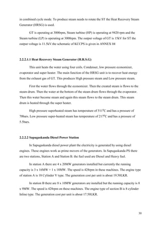 30
in combined cycle mode. To produce steam needs to rotate the ST the Heat Recovery Steam
Generator (HRSG) is used.
GT is operating at 3000rpm, Steam turbine (HP) is operating at 9420 rpm and the
Steam turbine (LP) is operating at 3000rpm. The output voltage of GT is 15kV for ST the
output voltage is 11.5kV.the schematic of KCCPS is given in ANNEX 04
2.2.2.1.1 Heat Recovery Steam Generator (H.R.S.G)
This unit heats the water using four coils. Condenser, low pressure economizer,
evaporator and super heater. The main function of the HRSG unit is to recover heat energy
from the exhaust gas of GT. This produces High pressure steam and Low pressure steam.
First the water flows through the economizer. Then the created steam is flows to the
steam drum. Then the water at the bottom of the steam drum flows through the evaporator.
Then this water become steam and again this steam flows to the steam drum. This steam
drum is heated through the super heater.
High pressure superheated steam has temperature of 5110
C and has a pressure of
70bars. Low pressure super-heated steam has temperature of 2170
C and has a pressure of
5.5bars.
2.2.2.2 Sapugaskanda Diesel Power Station
In Sapugaskanda diesel power plant the electricity is generated by using diesel
engines. These engines work as prime movers of the generators. In Sapugaskanda PS there
are two stations, Station A and Station B. the fuel used are Diesel and Heavy fuel.
In station A there are 4 x 20MW generators installed but currently the running
capacity is 3 x 16MW + 1 x 18MW. The speed is 428rpm in these machines. The engine type
of station A is 18 Cylinder V type. The generation cost per unit is about 19.50LKR.
In station B there are 8 x 10MW generators are installed but the running capacity is 8
x 9MW. The speed is 428rpm on these machines. The engine type of section B is 8 cylinder
Inline type. The generation cost per unit is about 17.50LKR.
 