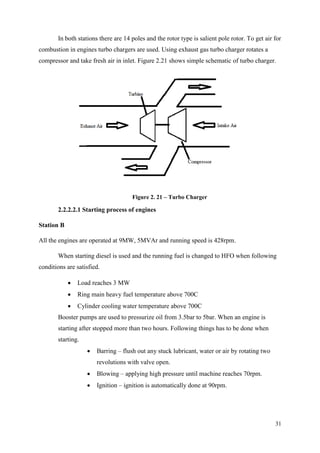31
In both stations there are 14 poles and the rotor type is salient pole rotor. To get air for
combustion in engines turbo chargers are used. Using exhaust gas turbo charger rotates a
compressor and take fresh air in inlet. Figure 2.21 shows simple schematic of turbo charger.
Figure 2. 21 – Turbo Charger
2.2.2.2.1 Starting process of engines
Station B
All the engines are operated at 9MW, 5MVAr and running speed is 428rpm.
When starting diesel is used and the running fuel is changed to HFO when following
conditions are satisfied.
 Load reaches 3 MW
 Ring main heavy fuel temperature above 700C
 Cylinder cooling water temperature above 700C
Booster pumps are used to pressurize oil from 3.5bar to 5bar. When an engine is
starting after stopped more than two hours. Following things has to be done when
starting.
 Barring – flush out any stuck lubricant, water or air by rotating two
revolutions with valve open.
 Blowing – applying high pressure until machine reaches 70rpm.
 Ignition – ignition is automatically done at 90rpm.
 