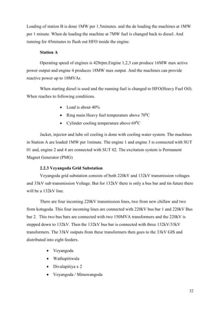 32
Loading of station B is done 1MW per 1.5minutes. and the de loading the machines at 1MW
per 1 minute. When de loading the machine at 7MW fuel is changed back to diesel. And
running for 45minutes to flush out HFO inside the engine.
Station A
Operating speed of engines is 428rpm.Engine 1,2,3 can produce 16MW max active
power output and engine 4 produces 18MW max output. And the machines can provide
reactive power up to 10MVAr.
When starting diesel is used and the running fuel is changed to HFO(Heavy Fuel Oil).
When reaches to following conditions.
 Load is about 40%
 Ring main Heavy fuel temperature above 700
C
 Cylinder cooling temperature above 690
C
Jacket, injector and lube oil cooling is done with cooling water system. The machines
in Station A are loaded 1MW per 1minute. The engine 1 and engine 3 is connected with SUT
01 and, engine 2 and 4 are connected with SUT 02. The excitation system is Permanent
Magnet Generator (PMG)
2.2.3 Veyangoda Grid Substation
Veyangoda grid substation consists of both 220kV and 132kV transmission voltages
and 33kV sub transmission Voltage. But for 132kV there is only a bus bar and tin future there
will be a 132kV line.
There are four incoming 220kV transmission lines, two from new chillaw and two
from kotugoda. This four incoming lines are connected with 220kV bus bar 1 and 220kV Bus
bar 2. This two bus bars are connected with two 150MVA transformers and the 220kV is
stepped down to 132kV. Then the 132kV bus bar is connected with three 132kV/33kV
transformers. The 33kV outputs from these transformers then goes to the 33kV GIS and
distributed into eight feeders.
 Veyangoda
 Wathupitiwala
 Divulapitiya x 2
 Veyangoda / Minuwangoda
 