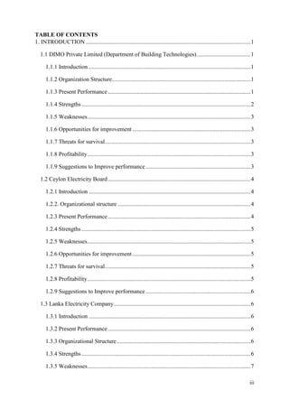 iii
TABLE OF CONTENTS
1. INTRODUCTION .................................................................................................................1
1.1 DIMO Private Limited (Department of Building Technologies).....................................1
1.1.1 Introduction ...............................................................................................................1
1.1.2 Organization Structure...............................................................................................1
1.1.3 Present Performance..................................................................................................1
1.1.4 Strengths ....................................................................................................................2
1.1.5 Weaknesses................................................................................................................3
1.1.6 Opportunities for improvement .................................................................................3
1.1.7 Threats for survival....................................................................................................3
1.1.8 Profitability................................................................................................................3
1.1.9 Suggestions to Improve performance........................................................................3
1.2 Ceylon Electricity Board..................................................................................................4
1.2.1 Introduction ...............................................................................................................4
1.2.2. Organizational structure ...........................................................................................4
.2.1 3 Present Performance..................................................................................................4
1.2.4 Strengths ....................................................................................................................5
1.2.5 Weaknesses................................................................................................................5
1.2.6 Opportunities for improvement .................................................................................5
1.2.7 Threats for survival....................................................................................................5
1.2.8 Profitability................................................................................................................5
1.2.9 Suggestions to Improve performance........................................................................6
1.3 Lanka Electricity Company..............................................................................................6
1.3.1 Introduction ...............................................................................................................6
1.3.2 Present Performance..................................................................................................6
1.3.3 Organizational Structure............................................................................................6
1.3.4 Strengths ....................................................................................................................6
1.3.5 Weaknesses................................................................................................................7
 