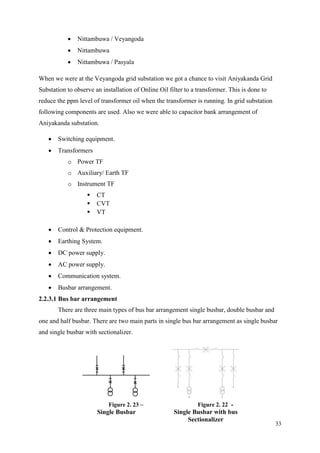 33
 Nittambuwa / Veyangoda
 Nittambuwa
 Nittambuwa / Pasyala
When we were at the Veyangoda grid substation we got a chance to visit Aniyakanda Grid
Substation to observe an installation of Online Oil filter to a transformer. This is done to
reduce the ppm level of transformer oil when the transformer is running. In grid substation
following components are used. Also we were able to capacitor bank arrangement of
Aniyakanda substation.
 Switching equipment.
 Transformers
o Power TF
o Auxiliary/ Earth TF
o Instrument TF
 CT
 CVT
 VT
 Control & Protection equipment.
 Earthing System.
 DC power supply.
 AC power supply.
 Communication system.
 Busbar arrangement.
2.2.3.1 Bus bar arrangement
There are three main types of bus bar arrangement single busbar, double busbar and
one and half busbar. There are two main parts in single bus bar arrangement as single busbar
and single busbar with sectionalizer.
Figure 2. 23 –
Single Busbar
Figure 2. 22 -
Single Busbar with bus
Sectionalizer
 