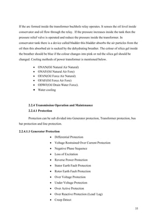35
If the arc formed inside the transformer buchholz relay operates. It senses the oil level inside
conservator and oil flow through the relay. If the pressure increases inside the tank then the
pressure relief valve is operated and reduce the pressure inside the transformer. In
conservator tank there is a device called bladder this bladder absorbs the air particles from the
oil then this absorbed air is sucked by the dehydrating breather. The colour of silica gel inside
the breather should be blue if the colour changes into pink or red the silica gel should be
changed. Cooling methods of power transformer is mentioned below.
 ONAN(Oil Natural Air Natural)
 ONAF(Oil Natural Air Fore)
 OFAN(Oil Force Air Natural)
 OFAF(Oil Force Air Fore)
 ODWF(Oil Drain Water Force).
 Water cooling
2.2.4 Transmission Operation and Maintenance
2.2.4.1 Protection
Protection can be sub divided into Generator protection, Transformer protection, bus
bar protection and line protection.
2.2.4.1.1 Generator Protection
 Differential Protection
 Voltage Restrained Over Current Protection
 Negative Phase Sequence
 Loss of Excitation
 Reverse Power Protection
 Stator Earth Fault Protection
 Rotor Earth Fault Protection
 Over Voltage Protection
 Under Voltage Protection
 Over Active Protection
 Over Reactive Protection (Lead/ Lag)
 Creep Detect
 