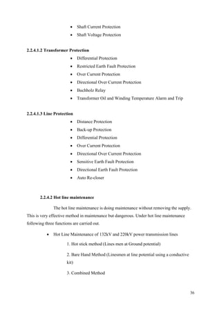 36
 Shaft Current Protection
 Shaft Voltage Protection
2.2.4.1.2 Transformer Protection
 Differential Protection
 Restricted Earth Fault Protection
 Over Current Protection
 Directional Over Current Protection
 Buchholz Relay
 Transformer Oil and Winding Temperature Alarm and Trip
2.2.4.1.3 Line Protection
 Distance Protection
 Back-up Protection
 Differential Protection
 Over Current Protection
 Directional Over Current Protection
 Sensitive Earth Fault Protection
 Directional Earth Fault Protection
 Auto Re-closer
2.2.4.2 Hot line maintenance
The hot line maintenance is doing maintenance without removing the supply.
This is very effective method in maintenance but dangerous. Under hot line maintenance
following three functions are carried out.
 Hot Line Maintenance of 132kV and 220kV power transmission lines
1. Hot stick method (Lines men at Ground potential)
2. Bare Hand Method (Linesmen at line potential using a conductive
kit)
3. Combined Method
 