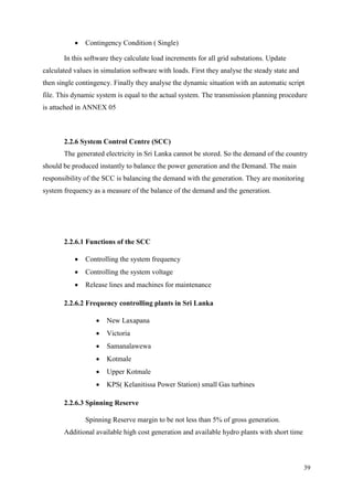 39
 Contingency Condition ( Single)
In this software they calculate load increments for all grid substations. Update
calculated values in simulation software with loads. First they analyse the steady state and
then single contingency. Finally they analyse the dynamic situation with an automatic script
file. This dynamic system is equal to the actual system. The transmission planning procedure
is attached in ANNEX 05
2.2.6 System Control Centre (SCC)
The generated electricity in Sri Lanka cannot be stored. So the demand of the country
should be produced instantly to balance the power generation and the Demand. The main
responsibility of the SCC is balancing the demand with the generation. They are monitoring
system frequency as a measure of the balance of the demand and the generation.
2.2.6.1 Functions of the SCC
 Controlling the system frequency
 Controlling the system voltage
 Release lines and machines for maintenance
2.2.6.2 Frequency controlling plants in Sri Lanka
 New Laxapana
 Victoria
 Samanalawewa
 Kotmale
 Upper Kotmale
 KPS( Kelanitissa Power Station) small Gas turbines
2.2.6.3 Spinning Reserve
Spinning Reserve margin to be not less than 5% of gross generation.
Additional available high cost generation and available hydro plants with short time
 