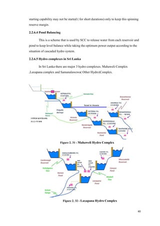 40
starting capability may not be started ( for short durations) only to keep this spinning
reserve margin.
2.2.6.4 Pond Balancing
This is a scheme that is used by SCC to release water from each reservoir and
pond to keep level balance while taking the optimum power output according to the
situation of cascaded hydro system.
2.2.6.5 Hydro complexes in Sri Lanka
In Sri Lanka there are major 3 hydro complexes. Mahaweli Complex
,Laxapana complex and Samanalawewa( Other Hydro)Complex.
UPPER KOTHAML
P.S 2×75 MW
Figure 2. 31 - Mahaweli Hydro Complex
Figure 2. 32 - Laxapana Hydro Complex
 