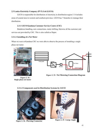 41
2.3 Lanka Electricity Company (PVT) Ltd (LECO)
LECO is responsible for distribution of electricity in distribution region 5. It includes
areas of coastal area in western and southern province. LECO has 7 branches to manage their
distribution.
2.3.1 LECO Kandana Customer Service Centre (CSC)
Brakdown handling, new connections, meter shifting, likewise all the customer end
services are provided by CSC. This is also called as Depot.
2.3.1.1 Installing of a Net Meter
When we were at Kandana CSC we were able to observe the process of installing a single
phase net meter.
2.3.1.2 Components used in Distribution Systems by LECO
Figure 2. 34 –
Single phase net meter
Figure 2. 33 - Net Metering Connection Diagram
Figure 2. 36 - Piercing Connector
Figure 2. 35 - Large Angle
 