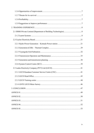iv
1.3.6 Opportunities of improvement...................................................................................7
1.3.7 Threats for its survival...............................................................................................7
1.3.8 Profitability................................................................................................................7
1.3.9 Suggestions to Improve performance........................................................................7
2. TRAINING EXPERIENCE...................................................................................................8
2.1 DIMO Private Limited (Department of Building Technologies).....................................8
2.1.2 Learnt Systems ..........................................................................................................8
2.2 Ceylon Electricity Board................................................................................................21
2.2.1 Hydro Power Generation – Kotmale Power station ................................................21
2.2.2 Generation (CEB) – Thermal Complex...................................................................29
2.2.3 Veyangoda Grid Substation.....................................................................................32
2.2.4 Transmission Operation and Maintenance ..............................................................35
2.2.5 Generation and transmission planning ....................................................................38
2.2.6 System Control Centre (SCC) .................................................................................39
2.3 Lanka Electricity Company (PVT) Ltd (LECO)............................................................41
2.3.1 LECO Kandana Customer Service Centre (CSC) ...................................................41
2.3.2 LECO Head Office..................................................................................................43
2.3.3 LECO Training centre .............................................................................................44
2.3.4 ANTE LECO Meter factory ....................................................................................46
3. CONCLUSION....................................................................................................................47
ANNEX 01...............................................................................................................................49
ANNEX 02...............................................................................................................................50
ANNEX 03...............................................................................................................................51
ANNEX 04...............................................................................................................................52
ANNEX 05...............................................................................................................................53
 