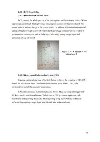 43
2.3.2 LECO Head Office
2.3.2.1 Distribution Control Centre
DCC controls the whole process of the interruptions and breakdowns. In here 24 hour
operation is carried out. The high voltage line diagram is drawn on the mimic board. This
mimic board is updated always as the system status. . In addition to that distribution control
centre is the place which issue work permits for high voltage line interruptions. Further it
prepares three main reports such as daily report, electricity supply outage report and
consumer service call report.
2.3.2.2 Geographical Information System (GIS)
Creating a geographical map of the distribution system is the objective of GIS. GIS
has all the information about Distribution Transformers, poles, LBSs, LBCs, ARs,
sectionalizers and all the conductor information.
GPS data is collected by the Branches and depots. They are using data logger and
GPS receiver for this data collection. Technicians at CSC goes to each pole and each
transformer and recording these data. After recording using AutoCAD and pathfinder
software they creating a maps depot wise, Branch wise and overall map.
Figure 2. 40 - A Section of the
mimic board
 