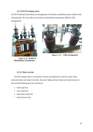 44
2.3.3 LECO Training centre
In LECO training Centre there are arrangements of switches, transformers quite similar to the
real operation. We were able to see inside of a distribution transformer, DDLO, LBS,
arrangements
2.3.3.1 Meter test lab
In LECO energy meters at consumers’ houses are replaced in every five years, these
removed meters are tested in test lab. Also new 3phase and net meters are tested in here. In
this test lab following tests are carried out.
• Full Load Test
• Low Load Test
• Maximum Load Test
• Power Factor Test
Figure 2. 42 - Inside of
Distribution Transformer
Figure 2. 41 - – LBS arrangement
 