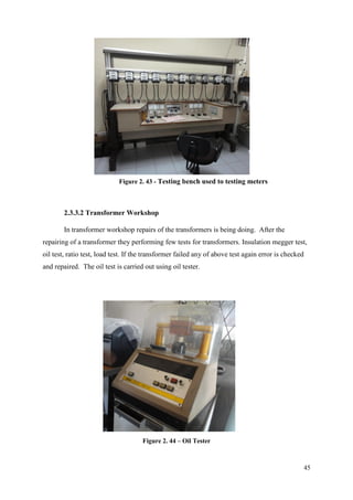 45
2.3.3.2 Transformer Workshop
In transformer workshop repairs of the transformers is being doing. After the
repairing of a transformer they performing few tests for transformers. Insulation megger test,
oil test, ratio test, load test. If the transformer failed any of above test again error is checked
and repaired. The oil test is carried out using oil tester.
Figure 2. 43 - Testing bench used to testing meters
Figure 2. 44 – Oil Tester
 