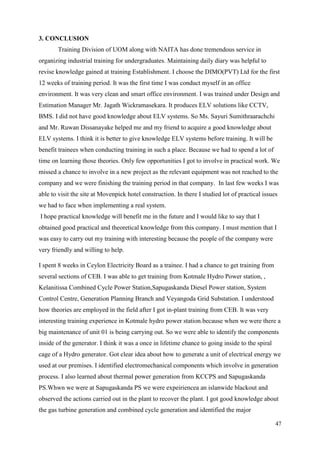 47
3. CONCLUSION
Training Division of UOM along with NAITA has done tremendous service in
organizing industrial training for undergraduates. Maintaining daily diary was helpful to
revise knowledge gained at training Establishment. I choose the DIMO(PVT) Ltd for the first
12 weeks of training period. It was the first time I was conduct myself in an office
environment. It was very clean and smart office environment. I was trained under Design and
Estimation Manager Mr. Jagath Wickramasekara. It produces ELV solutions like CCTV,
BMS. I did not have good knowledge about ELV systems. So Ms. Sayuri Sumithraarachchi
and Mr. Ruwan Dissanayake helped me and my friend to acquire a good knowledge about
ELV systems. I think it is better to give knowledge ELV systems before training. It will be
benefit trainees when conducting training in such a place. Because we had to spend a lot of
time on learning those theories. Only few opportunities I got to involve in practical work. We
missed a chance to involve in a new project as the relevant equipment was not reached to the
company and we were finishing the training period in that company. In last few weeks I was
able to visit the site at Movenpick hotel construction. In there I studied lot of practical issues
we had to face when implementing a real system.
I hope practical knowledge will benefit me in the future and I would like to say that I
obtained good practical and theoretical knowledge from this company. I must mention that I
was easy to carry out my training with interesting because the people of the company were
very friendly and willing to help.
I spent 8 weeks in Ceylon Electricity Board as a trainee. I had a chance to get training from
several sections of CEB. I was able to get training from Kotmale Hydro Power station, ,
Kelanitissa Combined Cycle Power Station,Sapugaskanda Diesel Power station, System
Control Centre, Generation Planning Branch and Veyangoda Grid Substation. I understood
how theories are employed in the field after I got in-plant training from CEB. It was very
interesting training experience in Kotmale hydro power station.because when we were there a
big maintenance of unit 01 is being carrying out. So we were able to identify the components
inside of the generator. I think it was a once in lifetime chance to going inside to the spiral
cage of a Hydro generator. Got clear idea about how to generate a unit of electrical energy we
used at our premises. I identified electromechanical components which involve in generation
process. I also learned about thermal power generation from KCCPS and Sapugaskanda
PS.Whwn we were at Sapugaskanda PS we were expeiriencea an islanwide blackout and
observed the actions carried out in the plant to recover the plant. I got good knowledge about
the gas turbine generation and combined cycle generation and identified the major
 