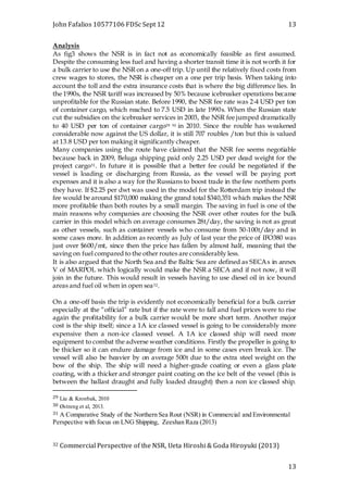 John Fafalios 10577106 FDSc Sept 12 13
13
Analysis
As fig3 shows the NSR is in fact not as economically feasible as first assumed.
Despite the consuming less fuel and having a shorter transit time it is not worth it for
a bulk carrier to use the NSR on a one-off trip. Up until the relatively fixed costs from
crew wages to stores, the NSR is cheaper on a one per trip basis. When taking into
account the toll and the extra insurance costs that is where the big difference lies. In
the 1990s, the NSR tariff was increased by 50% because icebreaker operations became
unprofitable for the Russian state. Before 1990, the NSR fee rate was 2-4 USD per ton
of container cargo, which reached to 7.5 USD in late 1990s. When the Russian state
cut the subsidies on the icebreaker services in 2003, the NSR fee jumped dramatically
to 40 USD per ton of container cargo29 30 in 2010. Since the rouble has weakened
considerable now against the US dollar, it is still 707 roubles /ton but this is valued
at 13.8 USD per ton making it significantly cheaper.
Many companies using the route have claimed that the NSR fee seems negotiable
because back in 2009, Beluga shipping paid only 2.25 USD per dead weight for the
project cargo31. In future it is possible that a better fee could be negotiated if the
vessel is loading or discharging from Russia, as the vessel will be paying port
expenses and it is also a way for the Russians to boost trade in the few northern ports
they have. If $2.25 per dwt was used in the model for the Rotterdam trip instead the
fee would be around $170,000 making the grand total $340,351 which makes the NSR
more profitable than both routes by a small margin. The saving in fuel is one of the
main reasons why companies are choosing the NSR over other routes for the bulk
carrier in this model which on average consumes 28t/day, the saving is not as great
as other vessels, such as container vessels who consume from 50-100t/day and in
some cases more. In addition as recently as July of last year the price of IFO380 was
just over $600/mt, since then the price has fallen by almost half, meaning that the
saving on fuel compared to the other routes are considerably less.
It is also argued that the North Sea and the Baltic Sea are defined as SECAs in annex
V of MARPOL which logically would make the NSR a SECA and if not now, it will
join in the future. This would result in vessels having to use diesel oil in ice bound
areas and fuel oil when in open sea32.
On a one-off basis the trip is evidently not economically beneficial for a bulk carrier
especially at the “official” rate but if the rate were to fall and fuel prices were to rise
again the profitability for a bulk carrier would be more short term. Another major
cost is the ship itself; since a 1A ice classed vessel is going to be considerably more
expensive then a non-ice classed vessel. A 1A ice classed ship will need more
equipment to combat the adverse weather conditions. Firstly the propeller is going to
be thicker so it can endure damage from ice and in some cases even break ice. The
vessel will also be heavier by on average 500t due to the extra steel weight on the
bow of the ship. The ship will need a higher-grade coating or even a glass plate
coating, with a thicker and stronger paint coating on the ice belt of the vessel (this is
between the ballast draught and fully loaded draught) then a non ice classed ship.
29 Liu & Kronbak, 2010
30 Østreng et al, 2013.
31 A Comparative Study of the Northern Sea Rout (NSR) in Commercial and Environmental
Perspective with focus on LNG Shipping, Zeeshan Raza (2013)
32 Commercial Perspective of the NSR, Ueta Hiroshi & Goda Hiroyuki (2013)
 