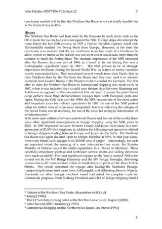John Fafalios 10577106 FDSc Sept 12 3
3
conclusion reached will be that the Northern Sea Route is not yet totally feasible but
in the future it may well be.
History
The Northern Sea Route had been used by the Russians to reach rivers such as the
Ob to trade but no one had circumnavigated the NSR. Foreign ships did attempt the
route before the late 20th century, in 1879 a Finnish Swedish explorer Adolf Erik
Nordenskjöld reached the Bering Strait from Europe. However, at the time the
conclusion was reached that the ice conditions were too much of a hindrance to
allow vessels to transit as the season was too short and it would take more than the
summer to reach the Bering Strait. The strategic importance of the NSR increased
after the Russian Japanese war of 1904; as a result of its use during that war a
hydrographic expedition began in 1909 5 . The NSR proved to be of strategic
importance for Russia during the Second World War, as waters of enemy countries
mainly surrounded them. They transferred several vessels from their Pacific fleet to
their Northern fleet by the Northern Sea Route and they also used it to transfer
materials from Eastern Russia to the Western front to combat the Germans. The first
offer to open the Northern Sea Route to international shipping was made early in
1967, when it was indicated that it could save thirteen days between Hamburg and
Yokohama as opposed to the conventional link via Suez, to prove the point Soviet
cargo carriers made three demonstration voyages from north European ports and
Japan. During the Cold War and the 1980s the NSR became one of the most active
and important areas for military operations.6 In 1987 the use of the NSR peaked
when 6.6 million tons of cargo were transported, however following the collapse of
the Soviet Union and its economy, the use of the route fell owing to deterioration of
its infrastructure.7
With more open relations between post-Soviet Russia and the rest of the world, there
were other significant developments in foreign shipping using the NSR, prior to
2010. In 1989 shipments between Western Europe and Japan were made in a new
generation of 20,000-dwt freighters; in addition the following year space was offered
to foreign shippers trading between Europe and Japan via the Arctic. The Northern
Sea Route was again declared open to foreign shipping in 1991, in that year alone,
there were fifteen such voyages with 210,000 tons of cargo8. Interestingly, for such
an important event, the opening of a new international sea route, the Russian
Ministry of Defense issued the initial regulations in a ‘Notice to Mariners’. These
specified compulsory pilotage and icebreaker service; charts and sailing directions
were made available9. The most significant voyages on the ‘newly opened’ NSR were
carried out by the MV Beluga Fraternity and the MV Beluga Foresight, delivering
various heavy-lift modules from Ulsan in South Korea to ports on the River Orb in
Siberia. The vessels continued the voyage, after leaving the Northeast Passage,
transporting Russian steel pipes from Arkhangelsk and delivering them to Nigeria.
Previously no other foreign merchant vessel had sailed the complete route for
commercial purposes. Niels Stolberg President and CEO of Beluga Shipping GmbH
5 History of the Northern Sea Route, Alexandrov et al. (n.d)
6 Young (1986)
7 The 21st-century turning point of the Northern sea route?, Ragner (2000)
8 Polar Record, XXV I, Granberg (1990)
9 Commercial Shipping on the Northern Sea Route, Jan Drent (1993)
 