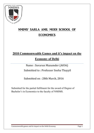 Commonwealth games and its impact on the Delhi Economy Page 1
Submitted for the partial fulfilment for the award of Degree of
Bachelor’s in Economics to the faculty of NMIMS.
NMIMS’ SARLA ANIL MODI SCHOOL OF
ECONOMICS
2010 Commonwealth Games and it’s impact on the
Economy of Delhi
Name : Suvarun Mazumder (A036)
Submitted to : Professor Sneha Thayyil
Submitted on : 28th March, 2016
 
