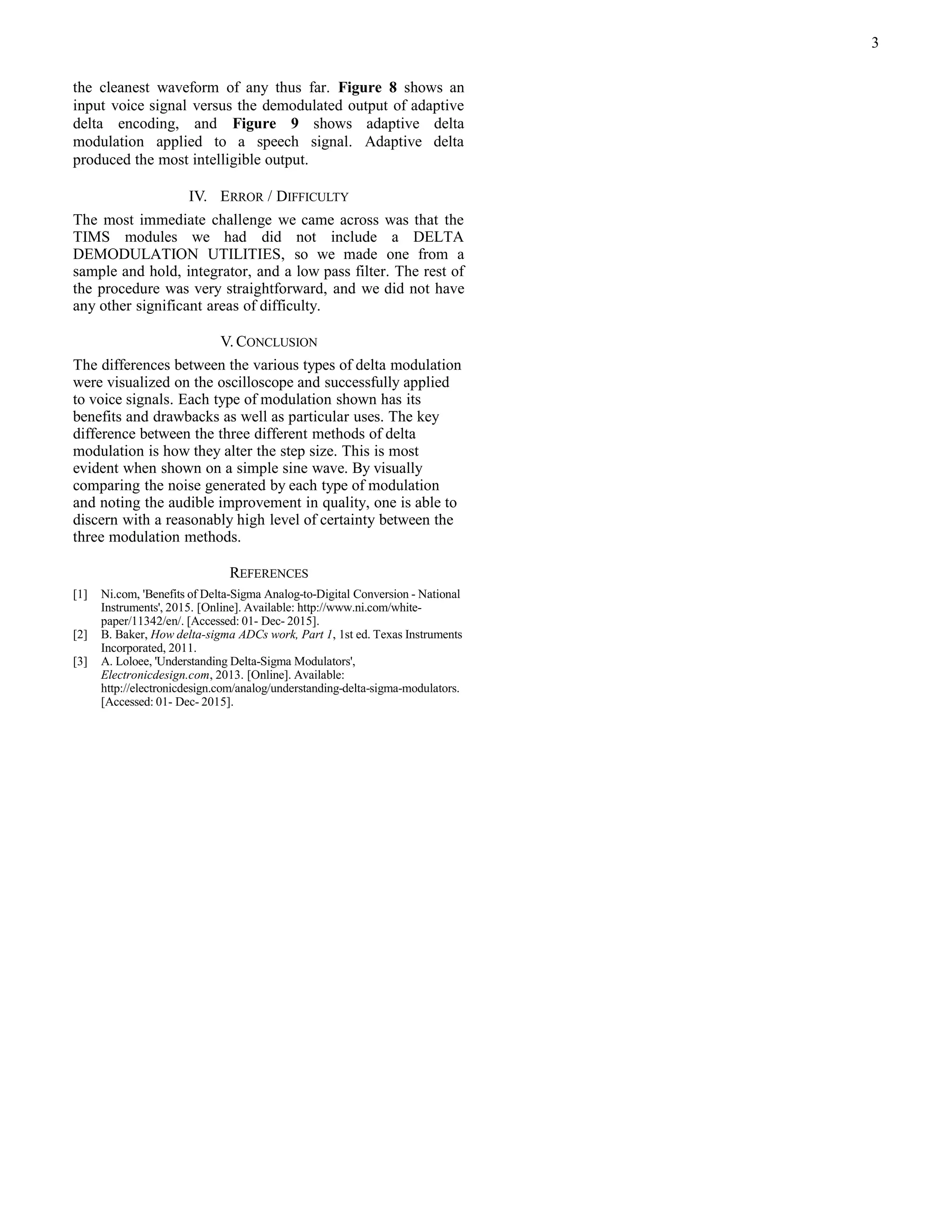 the cleanest waveform of any thus far. Figure 8 shows an
input voice signal versus the demodulated output of adaptive
delta encoding, and Figure 9 shows adaptive delta
modulation applied to a speech signal. Adaptive delta
produced the most intelligible output.
IV. ERROR / DIFFICULTY
The most immediate challenge we came across was that the
TIMS modules we had did not include a DELTA
DEMODULATION UTILITIES, so we made one from a
sample and hold, integrator, and a low pass filter. The rest of
the procedure was very straightforward, and we did not have
any other significant areas of difficulty.
V. CONCLUSION
The differences between the various types of delta modulation
were visualized on the oscilloscope and successfully applied
to voice signals. Each type of modulation shown has its
benefits and drawbacks as well as particular uses. The key
difference between the three different methods of delta
modulation is how they alter the step size. This is most
evident when shown on a simple sine wave. By visually
comparing the noise generated by each type of modulation
and noting the audible improvement in quality, one is able to
discern with a reasonably high level of certainty between the
three modulation methods.
REFERENCES
[1] Ni.com, 'Benefits of Delta-Sigma Analog-to-Digital Conversion - National
Instruments', 2015. [Online]. Available: http://www.ni.com/white-
paper/11342/en/. [Accessed: 01- Dec- 2015].
[2] B. Baker, How delta-sigma ADCs work, Part 1, 1st ed. Texas Instruments
Incorporated, 2011.
[3] A. Loloee, 'Understanding Delta-Sigma Modulators',
Electronicdesign.com, 2013. [Online]. Available:
http://electronicdesign.com/analog/understanding-delta-sigma-modulators.
[Accessed: 01- Dec- 2015].
3
 
