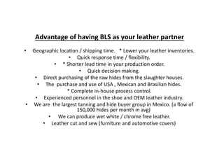 Advantage of having BLS as your leather partner
• Geographic location / shipping time. * Lower your leather inventories.
• Quick response time / flexibility.
• * Shorter lead time in your production order.
• Quick decision making.
• Direct purchasing of the raw hides from the slaughter houses.
• The purchase and use of USA , Mexican and Brasilian hides.
* Complete in-house process control.
• Experienced personnel in the shoe and OEM leather industry.
• We are the largest tanning and hide buyer group in Mexico. (a flow of
150,000 hides per month in avg)
• We can produce wet white / chrome free leather.
• Leather cut and sew (furniture and automotive covers)
 