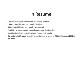 In Resume
• Complete in house tanning and re tanning process.
• 150 thousand hides + per month (tanning).
• 50 thousand hides + per month (re-tanning).
• Flexibility in volumes and color changes on a short notice.
• Shipping time from Leon to Asia or Europe: 3-4 weeks
• Current available open capacity in the tanning process of 25 to 30 thousand hides
per week
 