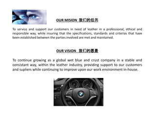 OUR MISION 我们的任务
To service and support our customers in need of leather in a professional, ethical and
responsible way, while insuring that the specifications, standards and criterias that have
been established between the parties involved are met and maintained.
OUR VISION 我们的愿景
To continue growing as a global wet blue and crust company in a stable and
consistant way, within the leather industry, providing support to our customers
and supliers while continuing to improve upon our work environment in-house.
 