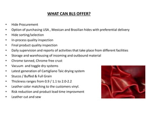 WHAT CAN BLS OFFER?
• Hide Procurement
• Option of purchasing USA , Mexican and Brasilian hides with preferential delivery
• Hide sorting/selection
• In-process quality inspection
• Final product quality inspection
• Daily supervision and reports of activities that take place from different facilities
• Storage and warehousing of incoming and outbound material
• Chrome tanned, Chrome free crust
• Vacuum and toggle dry systems
• Latest generation of Cartigliano Taic drying system
• Stucco / Buffed & Full Grain
• Thickness ranges from 0.9 / 1.1 to 2.0-2.2
• Leather color matching to the customers vinyl.
• Risk reduction and product lead time improvment
• Leather cut and sew
 