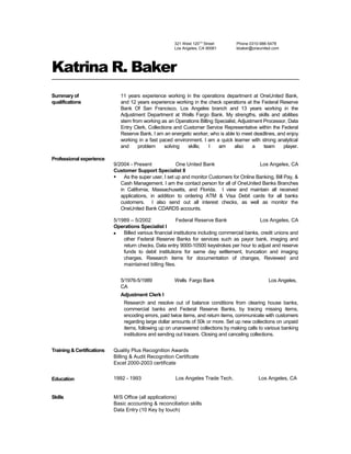 321 West 120TH
Street
Los Angeles, CA 90061
Phone 0310-986-5478
kbaker@oneunited.com
Katrina R. Baker
Summary of
qualifications
11 years experience working in the operations department at OneUnited Bank,
and 12 years experience working in the check operations at the Federal Reserve
Bank Of San Francisco, Los Angeles branch and 13 years working in the
Adjustment Department at Wells Fargo Bank. My strengths, skills and abilities
stem from working as an Operations Billing Specialist, Adjustment Processor, Data
Entry Clerk, Collections and Customer Service Representative within the Federal
Reserve Bank. I am an energetic worker, who is able to meet deadlines, and enjoy
working in a fast paced environment. I am a quick learner with strong analytical
and problem solving skills; I am also a team player.
Professional experience
9/2004 - Present One United Bank Los Angeles, CA
Customer Support Specialist II
 As the super user, I set up and monitor Customers for Online Banking, Bill Pay, &
Cash Management. I am the contact person for all of OneUnited Banks Branches
in California, Massachusetts, and Florida. I view and maintain all received
applications, in addition to ordering ATM & Visa Debit cards for all banks
customers. I also send out all interest checks, as well as monitor the
OneUnited Bank CDARDS accounts.
5/1989 – 5/2002 Federal Reserve Bank Los Angeles, CA
Operations Specialist I
 Billed various financial institutions including commercial banks, credit unions and
other Federal Reserve Banks for services such as payor bank, imaging and
return checks. Data entry 9000-10500 keystrokes per hour to adjust and reserve
funds to debit institutions for same day settlement, truncation and imaging
charges. Research items for documentation of changes, Reviewed and
maintained billing files.
5/1976-5/1989 Wells Fargo Bank Los Angeles,
CA
Adjustment Clerk I
Research and resolve out of balance conditions from clearing house banks,
commercial banks and Federal Reserve Banks, by tracing missing items,
encoding errors, paid twice items, and return items, communicate with customers
regarding large dollar amounts of 50k or more. Set up new collections on unpaid
items, following up on unanswered collections by making calls to various banking
institutions and sending out tracers. Closing and canceling collections.
Training & Certifications Quality Plus Recognition Awards
Billing & Audit Recognition Certificate
Excel 2000-2003 certificate
Education 1992 - 1993 Los Angeles Trade Tech. Los Angeles, CA
Skills M/S Office (all applications)
Basic accounting & reconciliation skills
Data Entry (10 Key by touch)
 