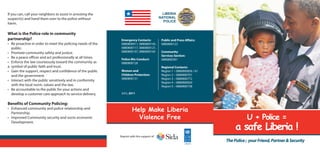 If you can, call your neighbors to assist in arresting the
suspect(s) and hand them over to the police without
harm.
What is the Police role in community
partnership?
• Be proactive in order to meet the policing needs of the
public.
• Promote community safety and justice.
• Be a peace officer and act professionally at all times.
• Enforce the law courteously toward the community as
a symbol of public faith and trust.
• Gain the support, respect and confidence of the public
and the government.
• Interact with the public sensitively and in conformity
with the local norm, values and the law.
• Be accountable to the public for your actions and
develop a customer care approach to service delivery.
Benefits of Community Policing:
• Enhanced community and police relationship and
Partnership.
• Improved Community security and socio-economic
Development.
U + Police =
a safe Liberia !
Help Make Liberia
Violence Free
ThePolice; yourFriend,Partner&Security
LIBERIA
NATIONAL
POLICE
JULY, 2011
Public and Press Affairs:
0880800122
Community
Services Section:
0880800391
Regional Contacts:
Region 1 – 0880800856 / 61
Region 2 – 0880800701
Region 3 – 0880800772
Region 4 – 0880800820
Region 5 – 0880800738
Emergency Contacts:
0880800911, 0880800145,
0880800117, 0880800121,
0880800107, 0880800165
Police Mis-Conduct:
0880800128
Women and
Children Protection:
0880800131
Reprint with the support of
 