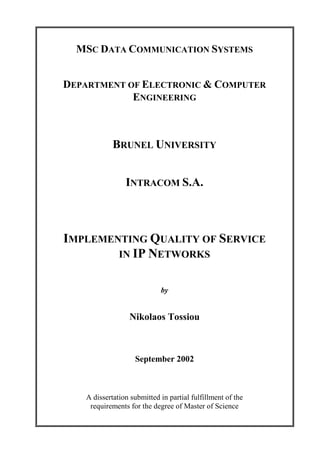 MSC DATA COMMUNICATION SYSTEMS
DEPARTMENT OF ELECTRONIC & COMPUTER
ENGINEERING
BRUNEL UNIVERSITY
INTRACOM S.A.
IMPLEMENTING QUALITY OF SERVICE
IN IP NETWORKS
by
Nikolaos Tossiou
September 2002
A dissertation submitted in partial fulfillment of the
requirements for the degree of Master of Science
 