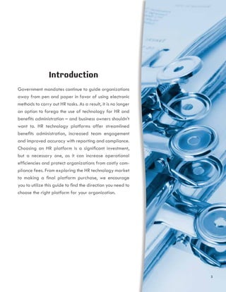 Introduction
Government mandates continue to guide organizations
away from pen and paper in favor of using electronic
methods to carry out HR tasks. As a result, it is no longer
an option to forego the use of technology for HR and
benefits administration – and business owners shouldn’t
want to. HR technology platforms offer streamlined
benefits administration, increased team engagement
and improved accuracy with reporting and compliance.
Choosing an HR platform is a significant investment,
but a necessary one, as it can increase operational
efficiencies and protect organizations from costly com-
pliance fees. From exploring the HR technology market
to making a final platform purchase, we encourage
you to utilize this guide to find the direction you need to
choose the right platform for your organization.
3
 