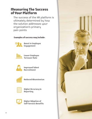 Measuring The Success
ofYour Platform
The success of the HR platform is
ultimately determined by how
the solution addresses your
organization’s primary
pain points
Examples of success may include:
Boost in Employee
Engagement
Lower Employee
Turnover Rate
Improved Talent
Recruitment
Reduced Absenteeism
Higher Accuracy In
Reporting
Higher Adoption of
Self-Service Benefits
8
 