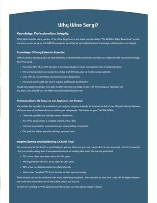 Why Wine Sergi?
Knowledge. Professionalism. Integrity.
What binds together every member of the Wine Sergi team is one simple promise: deliver “The Definitive Client Experience” to each
and every person we serve. We fulfill this promise by providing the very highest levels of knowledge, professionalism and integrity.
Knowledge: Offering Extensive Expertise
When it comes to managing your risk most effectively, we believe that no other firm can offer you a higher level of insurance knowledge
than Wine Sergi.
•	 More than 50% of our staff has been in service, production or senior management roles at national brokers.
•	 We are licensed and have product knowledge in all 50 states, plus we handle business globally.
•	 Over 70% of our staff holds advanced insurance designations.
•	 We spend nearly $50k per year in ongoing professional development.
Though some giant brokerages may claim to offer insurance knowledge on par with Wine Sergi, our “boutique” set-
ting allows us to provide you with better and more personalized service.
Professionalism: We Focus on our Approach, not Product
We consider that our role in the protection of you and your company is equally as important as that of your CPA and attorney. Because
of this, our team of professionals acts as advisors, not salespeople. We function as your Chief Risk Officer.
•	 Clients are provided our individual contact information.
•	 Your Wine Sergi advisor is available anytime, 24/7/365.
•	 We focus on protection, communication and understanding, not products.
•	 Our goal is to deliver expertise with high, personal touch.
Integrity: Earning and Maintaining a Client’s Trust
We cannot deny the fact that it’s a good feeling to get new clients and grow our business. But it is more important – in fact it is essential
- that we provide nothing short of exceptional service to our existing client base. We are truly proud that:
•	 72% of our clients have been with us for 10+ years.
•	 We’ve partnered with 61% of our clients for 20+ years.
•	 90% of our new business comes from client referrals.
•	 We’ve rated “excellent” 97.5% of the time on client approval ratings.
These numbers can only be achieved when every Wine Sergi employee - from executive to entry level - acts with the highest integrity
and works hard to earn the trust of every client, day in and day out.
To learn how switching to Wine Sergi can benefit you and your firm, please contact us today.
9
 