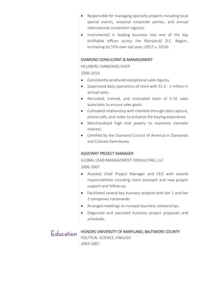  Responsible for managing specialty projects including local
special events, seasonal corporate parties, and annual
international convention logistics.
 Instrumental in leading business into one of the top
profitable offices across the Maryland/ D.C. Region,
increasing by 55% over last year. (2015 v. 2014).
DIAMOND CONSULTANT & MANAGEMENT
HELZBERG DIAMONDS SHOP
2006-2013
 Consistently produced exceptional sales figures.
 Supervised daily operations of store with $1.2 - 2 million in
annual sales.
 Recruited, trained, and motivated team of 5-10 sales
associates to ensure sales goals.
 Cultivated relationship with clientele through data capture,
phone calls, and notes to enhance the buying experience.
 Merchandised high end jewelry to maximize clientele
interest.
 Certified by the Diamond Council of America in Diamonds
and Colored Gemstones.
ASSISTANT PROJECT MANAGER
GLOBAL LEAD MANAGEMENT CONSULTING, LLC
2006-2007
 Assisted Chief Project Manager and CEO with several
responsibilities including client outreach and new project
support and follow-up.
 Facilitated several key business projects with tier 1 and tier
2 companies nationwide.
 Arranged meetings to increase business relationships.
 Organized and executed business project proposals and
schedules.
HONORS UNIVERSITY OF MARYLAND, BALTIMORE COUNTY
POLITICAL SCIENCE, ENGLISH
2003-2007
 