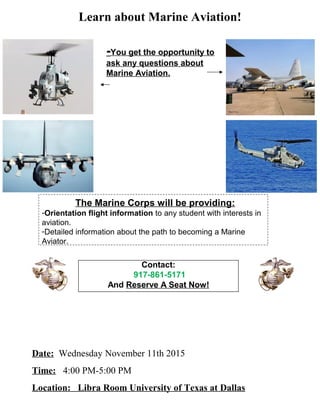The Marine Corps will be providing:
-Orientation flight information to any student with interests in
aviation.
-Detailed information about the path to becoming a Marine
Aviator.
Date: Wednesday November 11th 2015
Time: 4:00 PM-5:00 PM
Location: Libra Room University of Texas at Dallas
Learn about Marine Aviation!
-You get the opportunity to
ask any questions about
Marine Aviation.
Contact:
917-861-5171
And Reserve A Seat Now!
 