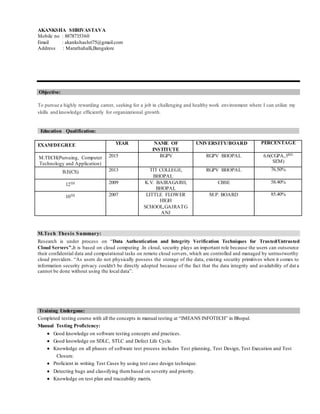 AKANKSHA SHRIVASTAVA
Mobile no : 8878735360
Email : akankshashri75@gmail.com
Address : Marathahalli,Bangalore
Objective:
To pursue a highly rewarding career, seeking for a job in challenging and healthy work environment where I can utilize my
skills and knowledge efficiently for organizational growth.
Education Qualification:
EXAM/DEGREE YEAR NAME OF
INSTITUTE
UNIVERSITY/BOARD PERCENTAGE
M.TECH(Pursuing, Computer
Technology and Application)
2015 RGPV RGPV BHOPAL 6.6(CGPA,3RD
SEM)
B.E(CS) 2013 TIT COLLEGE,
BHOPAL
RGPV BHOPAL 76.50%
12TH 2009 K.V. BAIRAGARH,
BHOPAL
CBSE 58.40%
10TH 2007 LITTLE FLOWER
HIGH
SCHOOL,GAIRATG
ANJ
M.P. BOARD 85.40%
M.Tech Thesis Summary:
Research is under process on “Data Authentication and Integrity Verification Techniques for Trusted/Untrusted
Cloud Servers”.It is based on cloud computing .In cloud, security plays an important role because the users can outsource
their confidential data and computational tasks on remote cloud servers, which are controlled and managed by untrustworthy
cloud providers. “As users do not physically possess the storage of the data, existing security primitives when it comes to
information security privacy couldn't be directly adopted because of the fact that the data integrity and availability of dat a
cannot be done without using the local data”.
Training Undergone:
Completed testing course with all the concepts in manual testing at “IMEANS INFOTECH” in Bhopal.
Manual Testing Proficiency:
 Good knowledge on software testing concepts and practices.
 Good knowledge on SDLC, STLC and Defect Life Cycle.
 Knowledge on all phases of software test process includes Test planning, Test Design, Test Execution and Test
Closure.
 Proficient in writing Test Cases by using test case design technique.
 Detecting bugs and classifying thembased on severity and priority.
 Knowledge on test plan and traceability matrix.
 