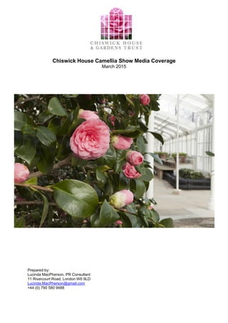 Chiswick House Camellia Show Media Coverage
March 2015
Prepared by:
Lucinda MacPherson, PR Consultant
11 Rivercourt Road, London W6 9LD
Lucinda.MacPherson@gmail.com
+44 (0) 790 580 9488
 