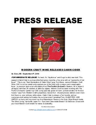 PRESS RELEASE
MODERN CRAFT WINE RELEASES CABIN CIDER
Au Gres, MI – September 8th
, 2016
FOR IMMEDIATE RELEASE: It’s back. It’s “Applicious” and it’s got a slick new look! This
season’s Cabin Cider is a crisp white that tastes more like a fine wine with an “avalanche of fruit
flavor!” This is our “Next Generation of Cabin Cider” says Tom Nixon, owner of Modern Craft
Wine. CAC is not too sweet and surprises you at the finish with a unique semi-sweet apple
flavor. (a premium taste at an affordable price) The Fruitful Orchard in Gladwin, MI is where it
all begins with their 35 varieties of delicious apples. Modern Craft has been working with The
Fruitful Orchard to “perfect our CAC using specially grown & hand - picked varieties for the last
4 years” says Tom. Modern Craft’s proprietary natural fruit - infused process delivers even more
fruit flavor vs. your ordinary white wines. Cabin Cider is always a “fan favorite and our
customers start asking for it before the summer starts” remarked Tom. QUANTITIES ARE
LIMITED so hurry into any one of our four Mixperience Rooms in Au Gres, West Branch inside
The Silver Lining, Harrisville (open Fri – Sun) and Clare inside Brewin’ On McEwan. Check with
your local Modern Craft retailer for dates & availability.
For More Information
Contact kym.riffel@moderncraftwine.com or (989) 876-4948
 
