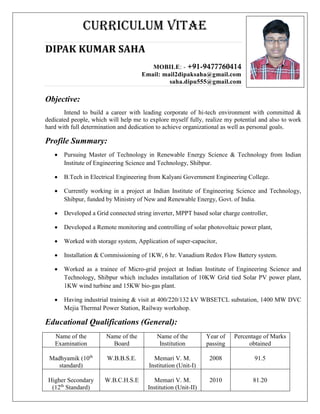 CURRICULUM VITAE
DIPAK KUMAR SAHA
MOBILE: - +91-9477760414
Email: mail2dipaksaha@gmail.com
saha.dipu555@gmail.com
Objective:
Intend to build a career with leading corporate of hi-tech environment with committed &
dedicated people, which will help me to explore myself fully, realize my potential and also to work
hard with full determination and dedication to achieve organizational as well as personal goals.
Profile Summary:
 Pursuing Master of Technology in Renewable Energy Science & Technology from Indian
Institute of Engineering Science and Technology, Shibpur.
 B.Tech in Electrical Engineering from Kalyani Government Engineering College.
 Currently working in a project at Indian Institute of Engineering Science and Technology,
Shibpur, funded by Ministry of New and Renewable Energy, Govt. of India.
 Developed a Grid connected string inverter, MPPT based solar charge controller,
 Developed a Remote monitoring and controlling of solar photovoltaic power plant,
 Worked with storage system, Application of super-capacitor,
 Installation & Commissioning of 1KW, 6 hr. Vanadium Redox Flow Battery system.
 Worked as a trainee of Micro-grid project at Indian Institute of Engineering Science and
Technology, Shibpur which includes installation of 10KW Grid tied Solar PV power plant,
1KW wind turbine and 15KW bio-gas plant.
 Having industrial training & visit at 400/220/132 kV WBSETCL substation, 1400 MW DVC
Mejia Thermal Power Station, Railway workshop.
Educational Qualifications (General):
Name of the
Examination
Name of the
Board
Name of the
Institution
Year of
passing
Percentage of Marks
obtained
Madhyamik (10th
standard)
W.B.B.S.E. Memari V. M.
Institution (Unit-I)
2008 91.5
Higher Secondary
(12th
Standard)
W.B.C.H.S.E Memari V. M.
Institution (Unit-II)
2010 81.20
 