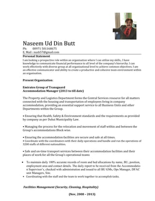 Naseem Ud Din Butt
Ph: 00971 501168675
E. Mail : nusb57@gmail.com
Personal Statement
I am looking a prospective role within an organisation where I can utilize my skills,. I have
knowledge to communicate financial performance to all level of the company’s hierarchy. I can
work effectively with diverse group at all organizational level to achieve common objectives. I am
an effective communicator and ability to create a productive and cohesive team environment within
an organisation.
Present Organization:
Emirates Group of Transguard
Accommodation Manager (2013 to till date)
The Property and Logistics Department forms the Central Services resource for all matters
connected with the housing and transportation of employees living in company
accommodation, providing an essential support service to all Business Units and other
Departments within the Group.
• Ensuring that Health, Safety & Environment standards and the requirements as provided
by company as per Dubai Municipality Law.
• Managing the process for the relocation and movement of staff within and between the
Group's accommodations Block wise.
• Ensuring the accommodation facilities are secure and safe at all times.
• Coordinate with the coordinators with their daily operations and handle and run the operations of
3200 staffs of different nationalities.
• Safe and on-time transport services between their accommodation facilities and their
places of work for all the Group's operational teams
• To maintain daily 100% accurate records of room and bed allocations by name, BU, position,
employment area and contact details. The daily report to be received from the Accommodatio
n Supervisor’s, checked with administration and issued to all BU GMs, Ops Manager, DFAC
unit Managers, Site.
• Coordinating with the staff and the team to work together to accomplish tasks.
Facilities Management (Security, Cleaning, Hospitality)
(Nov, 2008 – 2013)
 