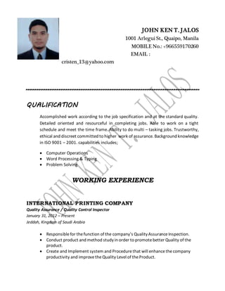 JOHN KEN T. JALOS
1001 Arlegui St., Quaipo, Manila
MOBILE No.: +966559170260
EMAIL :
cristen_13@yahoo.com
QUALIFICATION
Accomplished work according to the job specification and at the standard quality.
Detailed oriented and resourceful in completing jobs. Able to work on a tight
schedule and meet the time frame. Ability to do multi – tasking jobs. Trustworthy,
ethical and discreet committed to higher work of assurance. Background knowledge
in ISO 9001 – 2001. capabilities includes;
 Computer Operations
 Word Processing & Typing
 Problem Solving
WORKING EXPERIENCE
INTERNATIONAL PRINTING COMPANY
Quality Assurance / Quality Control Inspector
January 31, 2012 – Present
Jeddah, Kingdom of Saudi Arabia
 Responsiblefor thefunction of the company's QualityAssuranceInspection.
 Conduct product and method studyin order to promotebetter Quality of the
product.
 Create and Implement system and Procedurethat will enhancethecompany
productivity and improvetheQuality Level of theProduct.
 