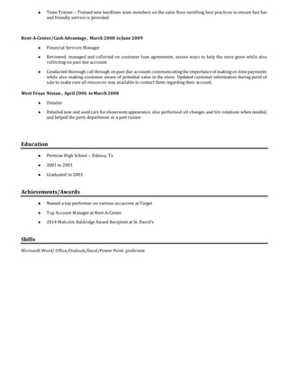  Team Trainer – Trained new hardlines team members on the sales floor instilling best practices to ensure fast fun
and friendly service is provided
Rent-A-Center/Cash Advantage, March 2008 toJune 2009
 Financial Services Manager
 Reviewed, managed and collected on customer loan agreements, assess ways to help the store grow while also
collecting on past due accounts
 Conducted thorough call through onpast due accounts communicatingtheimportanceof makingon timepayments
while also making customer aware of potential sales in the store. Updated customer information during point of
sale to make sure all resources was available to contact them regarding their account.
West Texas Nissan , April 2006 toMarch 2008
 Detailer
 Detailednew and usedcars forshowroom appearance, also performed oil changes and tire rotations when needed,
and helped the parts department as a part runner
Education
 Permian High School – Odessa, Tx
 2001 to 2003
 Graduated in 2003
Achievements/Awards
 Named a top performer on various occasions at Target
 Top Account Manager at Rent-A-Center
 2014 Malcolm Baldridge Award Recipient at St. David’s
Skills
Microsoft Word/ Office/Outlook/Excel/Power Point proficient
 