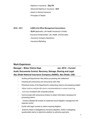 - Diploma in insurance – Dip CII
- Advanced Diploma in Insurance - ACII
- Award in Genera Insurance
- Principles of Takaful
2010 – 2011 LOMA (Life Office Management Association).
- DLHI (diplomatic, Life Health Insurance) in Arabic
-Insurance fundamentals: Life, Health, and Annuities.
- Insurance Company Operations.
- Insurance Marketing
Work Experience
Manager – Motor Claims Dept. Jan. 2014 – Current
Audit, Documents Control, Recovery, Salvage, Sharing and Legal
Abu Dhabi National Insurance Company (ADNIC), Abu Dhabi, UAE.
 Auditing all Departments' files before proceeding with settlement.
 Checking all coinsurance and reinsurance claim files
 Periodical review of the Department's outstanding reserve and preparing related
 Adjust reserves and provide reserve recommendations to ensure reserving.
 Activities consistent with corporate policies.
 Communicate with reinsurance brokers to obtain information necessary for
processing claims.
 Conduct detailed bill reviews to implement sound litigation management and
expense control.
 Confer with legal counsel on claims requiring litigation.
 Examine claims investigated by insurance adjusters, further investigating
questionable claims to determine whether to authorize payments.
3
 