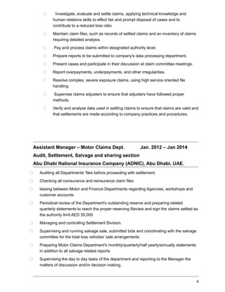  Investigate, evaluate and settle claims, applying technical knowledge and
human relations skills to effect fair and prompt disposal of cases and to
contribute to a reduced loss ratio
 Maintain claim files, such as records of settled claims and an inventory of claims
requiring detailed analysis.
 Pay and process claims within designated authority level.
 Prepare reports to be submitted to company's data processing department.
 Present cases and participate in their discussion at claim committee meetings.
 Report overpayments, underpayments, and other irregularities.
 Resolve complex, severe exposure claims, using high service oriented file
handling.
 Supervise claims adjusters to ensure that adjusters have followed proper
methods.
 Verify and analyse data used in settling claims to ensure that claims are valid and
that settlements are made according to company practices and procedures.
Assistant Manager – Motor Claims Dept. Jan. 2012 – Jan 2014
Audit, Settlement, Salvage and sharing section
Abu Dhabi National Insurance Company (ADNIC), Abu Dhabi, UAE.
 Auditing all Departments' files before proceeding with settlement.
 Checking all coinsurance and reinsurance claim files
 liaising between Motor and Finance Departments regarding Agencies, workshops and
customer accounts
 Periodical review of the Department's outstanding reserve and preparing related
quarterly statements to reach the proper reserving Review and sign the claims settled as
the authority limit AED 50,000
 Managing and controlling Settlement Division.
 Supervising and running salvage sale, submitted bids and coordinating with the salvage
committee for the total loss vehicles' sale arrangements.
 Preparing Motor Claims Department's monthly/quarterly/half yearly/annually statements
in addition to all salvage related reports
 Supervising the day to day tasks of the department and reporting to the Manager the
matters of discussion and/or decision making.
4
 