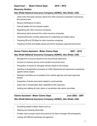 Supervisor - Motor Claims Dept. 2010 – 2012
Recovery Section
Abu Dhabi National Insurance Company (ADNIC), Abu Dhabi, UAE.
 Verify motor third party recovery claims from other insurance companies if required by
the recovery team.
 Receive Notifications of claims.
 Feed all details into the computer system.
 Negotiating with other insurance companies.
 Recovering claims amounts from other insurance companies.
 Preparing Recovery monthly statements for outstanding and settled claims.
 Preparing DB and CR Notes for other insurance companies.
 Preparing monthly and weekly reports and all the necessary supported documents.
Senior Claims Assistant - Motor Claims Dept. 2007 – 2010
Abu Dhabi National Insurance Company (ADNIC), Abu Dhabi, UAE.
 Management of account reports for the annual fiscal statements.
 Conduct of customer service communication around the clock.
 Preparation of reports for damaged vehicles based on the findings.
 Handling of deregistration processes at Traffic Department and payments to workshops
against vehicle repairs.
 Reception and follow up of quotations from vehicle agencies and repair approvals
thereof.
 Preparation of tender documents related to ruined vehicles.
 Active role in compensation team negotiations with customers.
 Auditing and settling all motor claims in coordination with claims committee.
Claims Assistant - Motor Claims Dept. June 2002 – 2007
Abu Dhabi National Insurance Company (ADNIC), Abu Dhabi, UAE.
 Everything related to Motor Claims such as:
 Opening and checking claims files.
 Finalize motor surveyor report and submit to the claims manager with photographs.
 Liaising with different workshops and agencies.
5
 