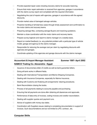  Provide expected repair costs including recovery claims for accurate reserving.
 Ensure that motor repair estimation is received from agencies, garages in accordance
with the claims survey report and completed with the required information.
 Negotiating the cost of repairs with agencies, garages in accordance with the agreed
discounts.
 Provide market value of damaged salvage vehicles.
 Proactive handling of all total loss cases through timely assessment and confirmation to
the motor claims and recovery teams.
 Preparing salvage files, contacting salvage Buyers and receiving quotations.
 Maintain a close coordination with the motor claims and recovery teams.
 Prepare survey logbook and report to claims manager on a weekly basis.
 Report on market feedback (i.e. any potential problem with a particular type of vehicle
model, garage and agency) to the claims manager.
 Responsible for reducing the average cost per claim by negotiating discounts with
agencies and garages.
 Coordinate updating of the agencies and garage discounts with the claims manager.
Accountant & Import Manager Assistant Summer 1997- April 2002
NAMCO Trading Co. Alexandria - Egypt
 Issuance of documentary letter of credits as well as bank guarantee letters.
 Doing all bank works in different fields.
 Dealing with International Transportation and Marine Shipping Companies.
 Dealing with Insurance Companies, especially for Marine Insurance.
 Dealing with Customs and finalizing all consignments ’clearing procedures.
 Bank Reconciliation closing the books.
 Process of all payments relating to accounts payable and purchasing.
 Ensuring that all payments are done after obtaining all clearances and approvals.
 Performance of data entry of invoices, coding invoices and creditor reconciliation.
 Dealing with supplier queries and payment runs.
 Advice of suppliers with money due dates.
 Coordination with Suppliers issues relating to completing documentation in support of
invoices. Such documentations are but not limited to LPO, contract...etc.
Computer Skills
6
 