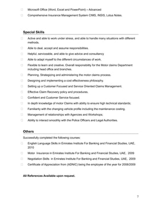  Microsoft Office (Word, Excel and PowerPoint) – Advanced
 Comprehensive Insurance Management System CIMS, INSIS, Lotus Notes.
Special Skills
 Active and able to work under stress, and able to handle many situations with different
methods.
 Able to deal, accept and assume responsibilities.
 Helpful, serviceable, and able to give advice and consultancy
 Able to adapt myself to the different circumstances of work.
 Flexible to learn and creative. Overall responsibility for the Motor claims Department
including head office and branches.
 Planning, Strategizing and administering the motor claims process.
 Designing and implementing a cost effectiveness philosophy.
 Setting up a Customer Focused and Service Oriented Claims Management.
 Effective Claim Recovery policy and procedures.
 Confident and Customer Service focused.
 In depth knowledge of motor Claims with ability to ensure high technical standards;
 Familiarity with the changing vehicle profile including the maintenance costing.
 Management of relationships with Agencies and Workshops;
 Ability to interact smoothly with the Police Officers and Legal Authorities.
Others
Successfully completed the following courses:
 English Language Skills in Emirates Institute For Banking and Financial Studies, UAE,
2010
 Motor Insurance in Emirates Institute For Banking and Financial Studies, UAE, 2009
 Negotiation Skills in Emirates Institute For Banking and Financial Studies, UAE, 2009
 Certificate of Appreciation from (ADNIC) being the employee of the year for 2008/2009
All References Available upon request.
7
 