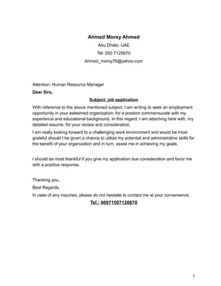 Ahmed Morsy Ahmed
Abu Dhabi, UAE
Tel: 050 7120670
Ahmed_morsy76@yahoo.com
Attention: Human Resource Manager
Dear Sirs,
Subject: job application
With reference to the above mentioned subject, I am writing to seek an employment
opportunity in your esteemed organization, for a position commensurate with my
experience and educational background. In this regard, I am attaching here with, my
detailed resume, for your review and consideration.
I am really looking forward to a challenging work environment and would be most
grateful should I be given a chance to utilize my potential and administrative skills for
the benefit of your organization and in turn, assist me in achieving my goals.
I should be most thankful if you give my application due consideration and favor me
with a positive response.
Thanking you,
Best Regards,
In case of any inquiries, please do not hesitate to contact me at your convenience.
Tel.: 00971507120670
1
 