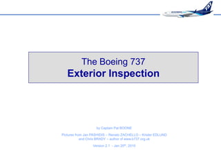 The Boeing 737
   Exterior Inspection




                    by Captain Pat BOONE

Pictures from Jan PASHIDIS – Renato ZACHELLO – Krister EDLUND
            and Chris BRADY – author of www.b737.org.uk
                  Version 2.1 - Jan 20th, 2010
 