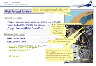 The Boeing 737 Exterior Inspection
   The Walk-Around  Right Forward Fuselage


                                               A diverter strip above each Service/Entry Door guides
                                               away rain drops rolling down from the fuselage.
     Right Forward Fuselage

   Exterior Inspection

         Probes, sensors, ports, vents and drains …….. Check
         Doors and Access Panels (not in use) ……… The Crew Oxygen Bottle ground touched
                                                    Latched avionics may not be wired
                                                          These
                                                          without carrying the
         Oxygen Pressure Relief Green Disc ……...….Although located in which youservicing
                                                     Theplaceglove, the E&E, find stored
                                                     In APU starter
                                                          hand
                                                                            converter unit E&E entry door !
                                                                                   near the
                                                                           and removal are done via the forward
                                                                           cargoP91 reset
                                                                            and compartment.
  Additional Information                                                    Circuit Breaker only)
                                                                                         (CL
                                                                                         Forward Toilet Service Door

         E&E Access Door ……………………………..….Closed the F/O Window
                                                 Verify that
         E&E Outflow Valve ………………………..Check AirflowHandle ishere
                                       The Light Switch is located flush.
                                                 Escape


                       Let’s take a look inside the E&E (NG)
         “What are you looking for                                                                 The Main Battery

          at this location ?”                                      Don’t call maintenance for a missing
                                                                   screw or bolt…
                                                                   ThisThe GND is the outlet for the water
                                                                        tiny hole SERVICE Bus
                                                                   drain flexiblepoweredthe flight deck,
                                                                       must be tube on for the
            (3 items)                                              you EQUIP Cooling Normal on (CL)
                                                                       know, that annoying tube
                                                                   when you close theoperate…
                                                                       Exhaust fan to sliding window…
 